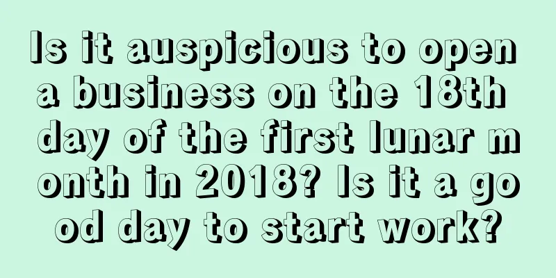 Is it auspicious to open a business on the 18th day of the first lunar month in 2018? Is it a good day to start work?