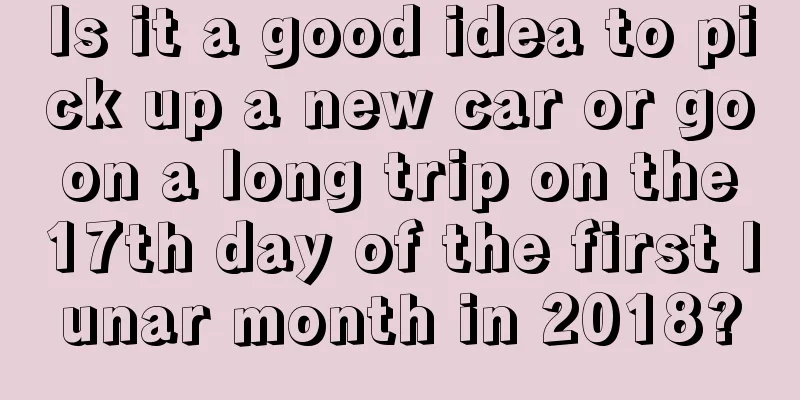 Is it a good idea to pick up a new car or go on a long trip on the 17th day of the first lunar month in 2018?