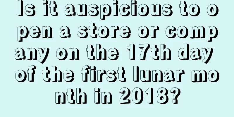 Is it auspicious to open a store or company on the 17th day of the first lunar month in 2018?
