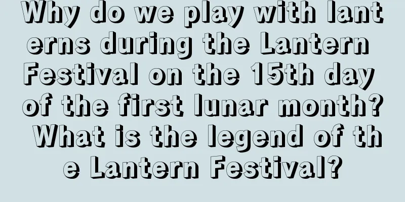 Why do we play with lanterns during the Lantern Festival on the 15th day of the first lunar month? What is the legend of the Lantern Festival?