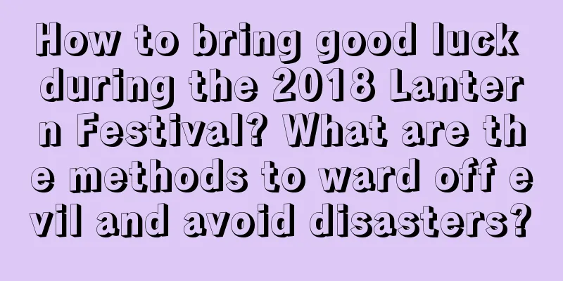 How to bring good luck during the 2018 Lantern Festival? What are the methods to ward off evil and avoid disasters?