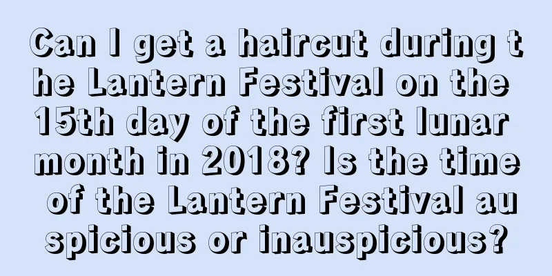 Can I get a haircut during the Lantern Festival on the 15th day of the first lunar month in 2018? Is the time of the Lantern Festival auspicious or inauspicious?