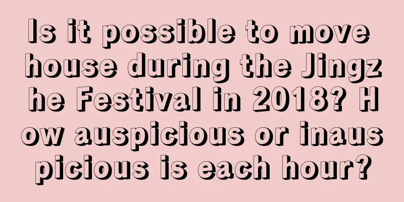 Is it possible to move house during the Jingzhe Festival in 2018? How auspicious or inauspicious is each hour?