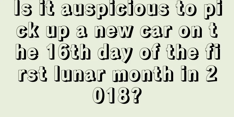 Is it auspicious to pick up a new car on the 16th day of the first lunar month in 2018?