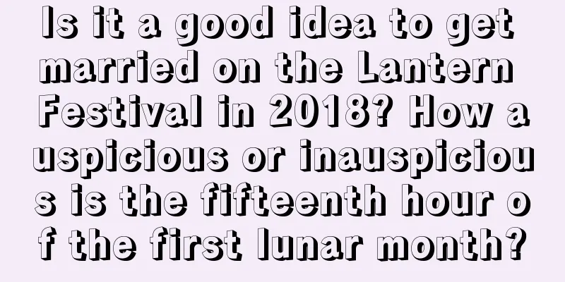 Is it a good idea to get married on the Lantern Festival in 2018? How auspicious or inauspicious is the fifteenth hour of the first lunar month?