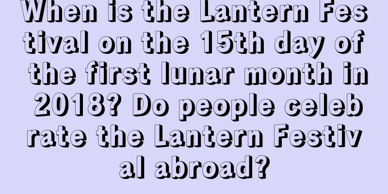 When is the Lantern Festival on the 15th day of the first lunar month in 2018? Do people celebrate the Lantern Festival abroad?