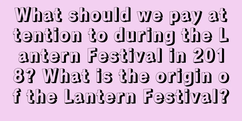What should we pay attention to during the Lantern Festival in 2018? What is the origin of the Lantern Festival?