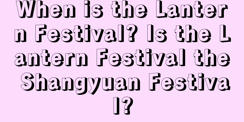 When is the Lantern Festival? Is the Lantern Festival the Shangyuan Festival?