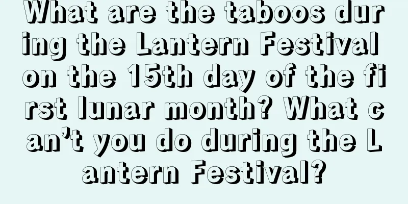 What are the taboos during the Lantern Festival on the 15th day of the first lunar month? What can’t you do during the Lantern Festival?