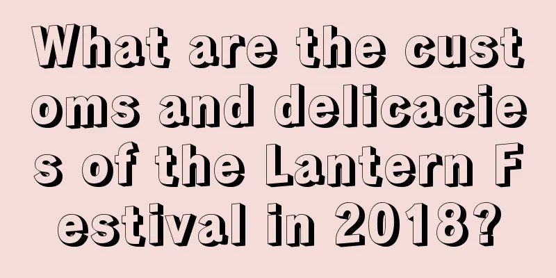 What are the customs and delicacies of the Lantern Festival in 2018?