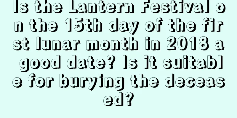 Is the Lantern Festival on the 15th day of the first lunar month in 2018 a good date? Is it suitable for burying the deceased?