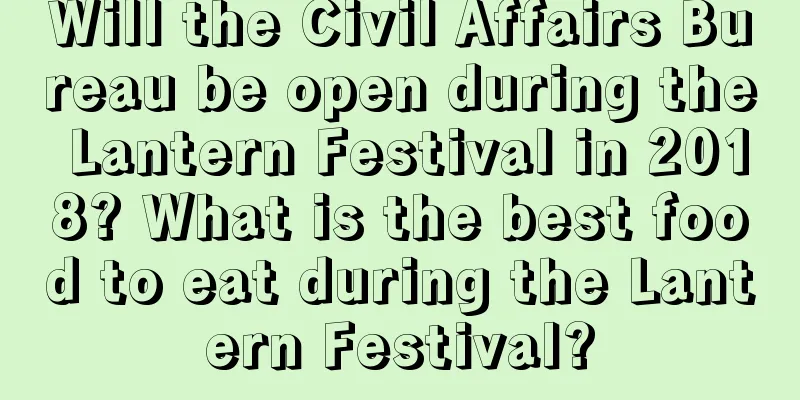 Will the Civil Affairs Bureau be open during the Lantern Festival in 2018? What is the best food to eat during the Lantern Festival?