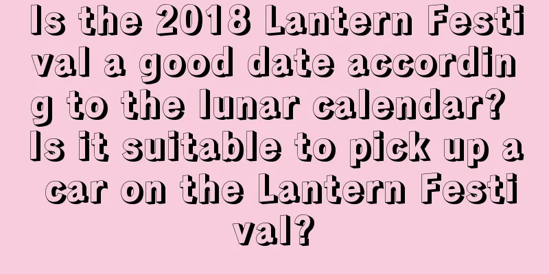 Is the 2018 Lantern Festival a good date according to the lunar calendar? Is it suitable to pick up a car on the Lantern Festival?