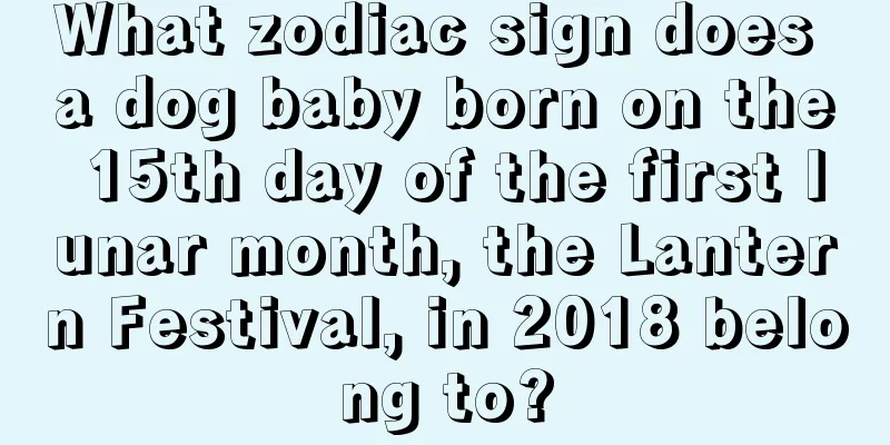 What zodiac sign does a dog baby born on the 15th day of the first lunar month, the Lantern Festival, in 2018 belong to?