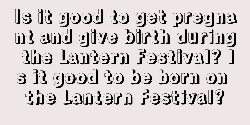 Is it good to get pregnant and give birth during the Lantern Festival? Is it good to be born on the Lantern Festival?