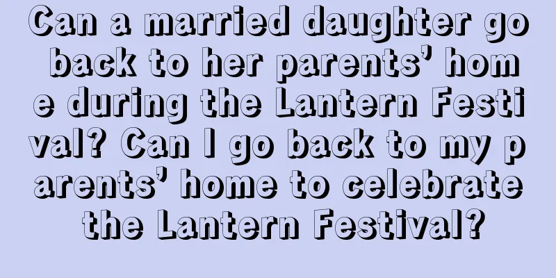 Can a married daughter go back to her parents’ home during the Lantern Festival? Can I go back to my parents’ home to celebrate the Lantern Festival?