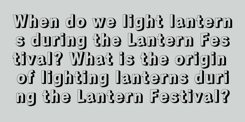When do we light lanterns during the Lantern Festival? What is the origin of lighting lanterns during the Lantern Festival?