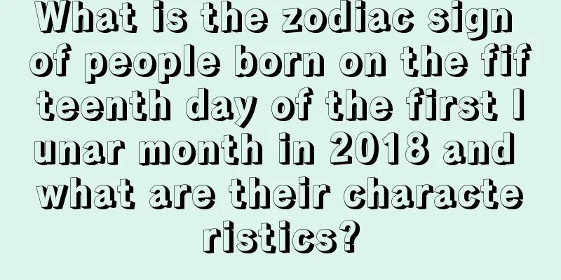 What is the zodiac sign of people born on the fifteenth day of the first lunar month in 2018 and what are their characteristics?