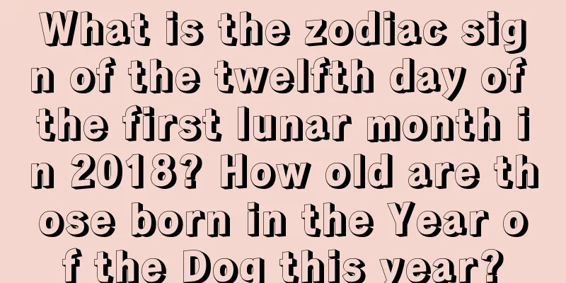 What is the zodiac sign of the twelfth day of the first lunar month in 2018? How old are those born in the Year of the Dog this year?