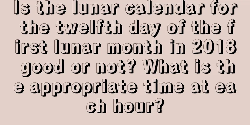Is the lunar calendar for the twelfth day of the first lunar month in 2018 good or not? What is the appropriate time at each hour?