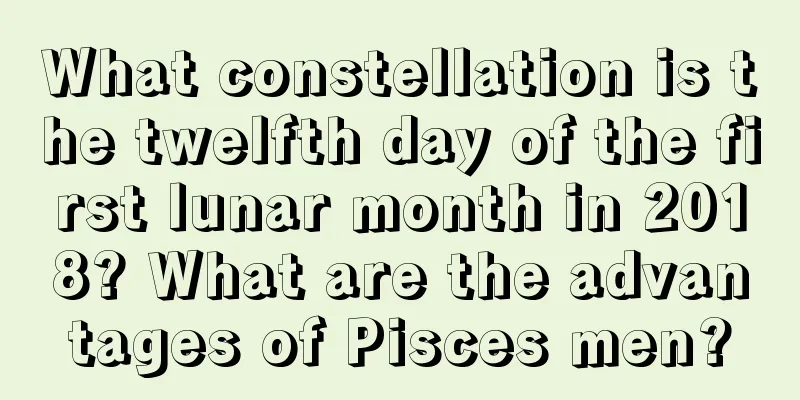 What constellation is the twelfth day of the first lunar month in 2018? What are the advantages of Pisces men?