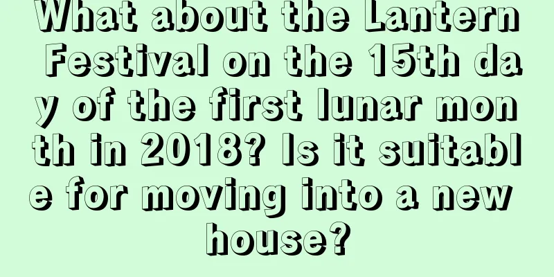 What about the Lantern Festival on the 15th day of the first lunar month in 2018? Is it suitable for moving into a new house?