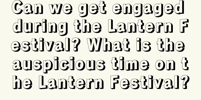 Can we get engaged during the Lantern Festival? What is the auspicious time on the Lantern Festival?