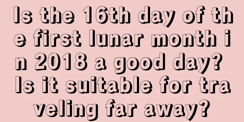 Is the 16th day of the first lunar month in 2018 a good day? Is it suitable for traveling far away?