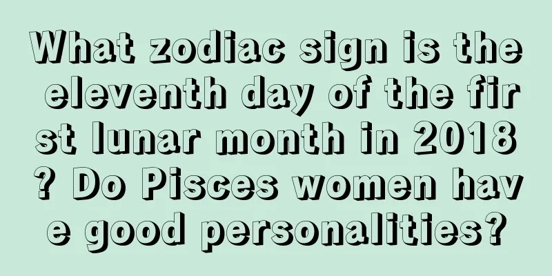 What zodiac sign is the eleventh day of the first lunar month in 2018? Do Pisces women have good personalities?