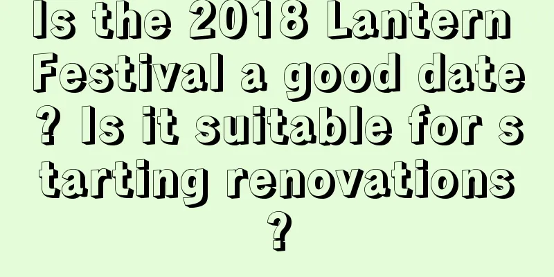 Is the 2018 Lantern Festival a good date? Is it suitable for starting renovations?