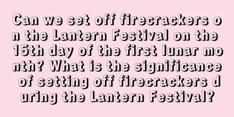 Can we set off firecrackers on the Lantern Festival on the 15th day of the first lunar month? What is the significance of setting off firecrackers during the Lantern Festival?