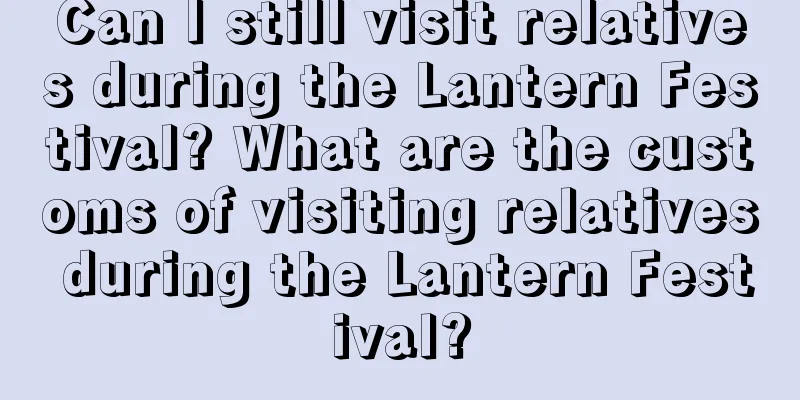 Can I still visit relatives during the Lantern Festival? What are the customs of visiting relatives during the Lantern Festival?