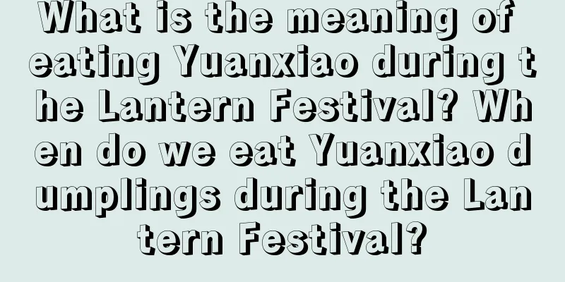 What is the meaning of eating Yuanxiao during the Lantern Festival? When do we eat Yuanxiao dumplings during the Lantern Festival?