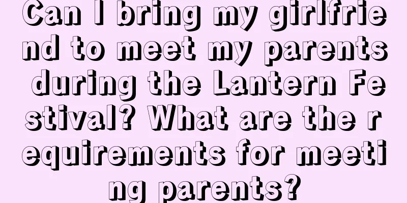 Can I bring my girlfriend to meet my parents during the Lantern Festival? What are the requirements for meeting parents?