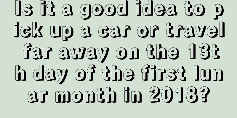 Is it a good idea to pick up a car or travel far away on the 13th day of the first lunar month in 2018?