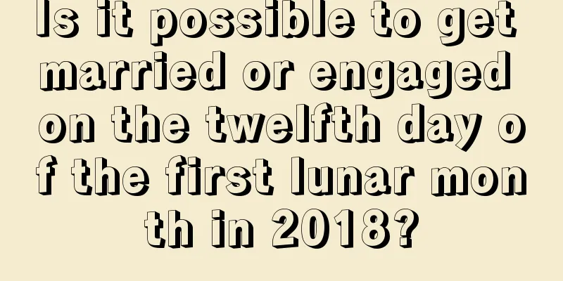 Is it possible to get married or engaged on the twelfth day of the first lunar month in 2018?