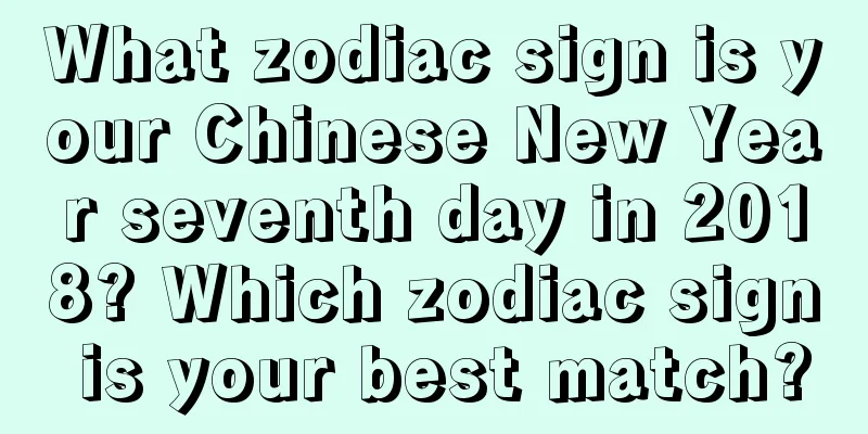 What zodiac sign is your Chinese New Year seventh day in 2018? Which zodiac sign is your best match?