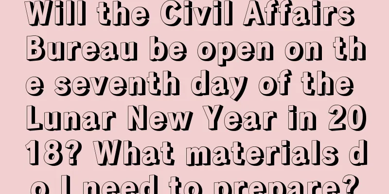 Will the Civil Affairs Bureau be open on the seventh day of the Lunar New Year in 2018? What materials do I need to prepare?