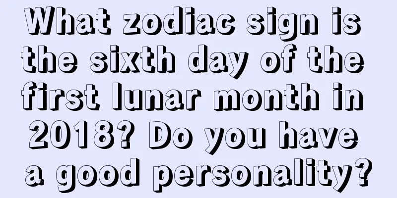 What zodiac sign is the sixth day of the first lunar month in 2018? Do you have a good personality?