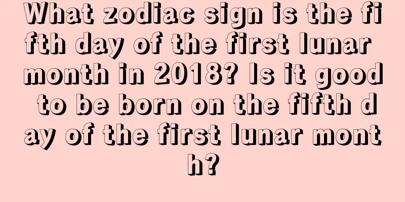What zodiac sign is the fifth day of the first lunar month in 2018? Is it good to be born on the fifth day of the first lunar month?