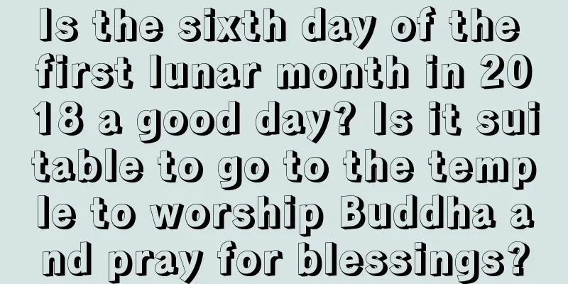 Is the sixth day of the first lunar month in 2018 a good day? Is it suitable to go to the temple to worship Buddha and pray for blessings?