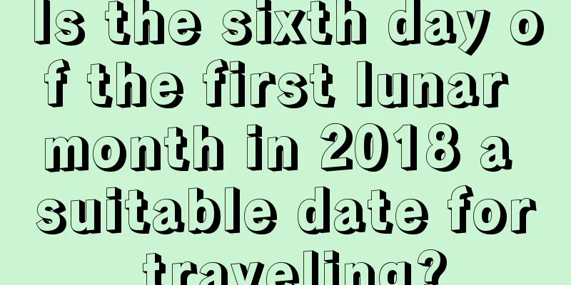 Is the sixth day of the first lunar month in 2018 a suitable date for traveling?