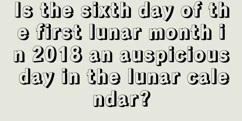 Is the sixth day of the first lunar month in 2018 an auspicious day in the lunar calendar?