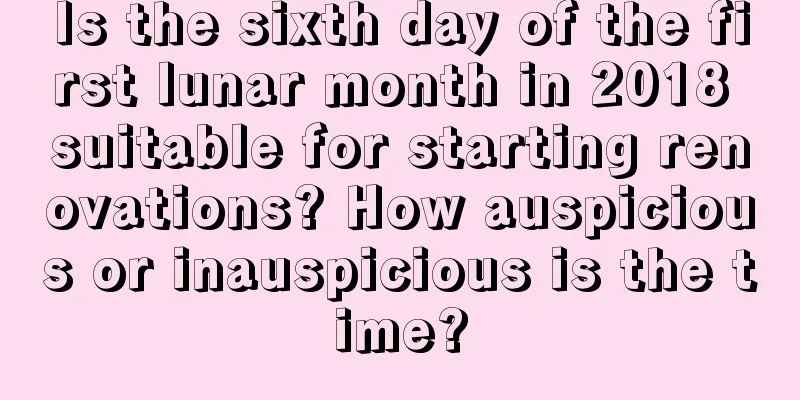 Is the sixth day of the first lunar month in 2018 suitable for starting renovations? How auspicious or inauspicious is the time?