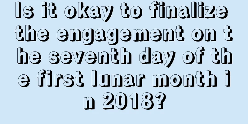 Is it okay to finalize the engagement on the seventh day of the first lunar month in 2018?