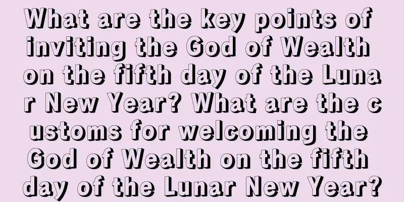 What are the key points of inviting the God of Wealth on the fifth day of the Lunar New Year? What are the customs for welcoming the God of Wealth on the fifth day of the Lunar New Year?