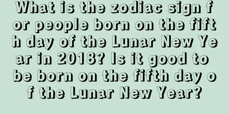 What is the zodiac sign for people born on the fifth day of the Lunar New Year in 2018? Is it good to be born on the fifth day of the Lunar New Year?