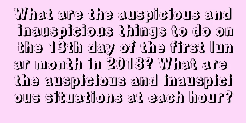 What are the auspicious and inauspicious things to do on the 13th day of the first lunar month in 2018? What are the auspicious and inauspicious situations at each hour?