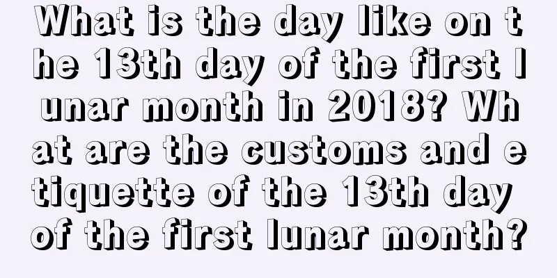 What is the day like on the 13th day of the first lunar month in 2018? What are the customs and etiquette of the 13th day of the first lunar month?