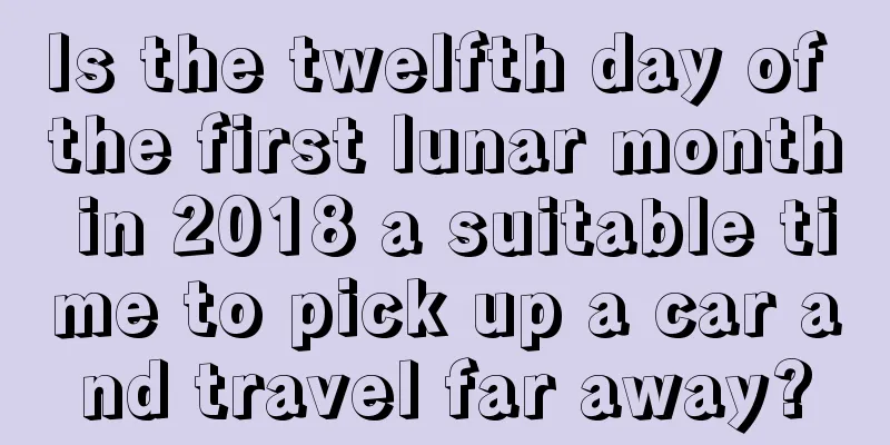 Is the twelfth day of the first lunar month in 2018 a suitable time to pick up a car and travel far away?